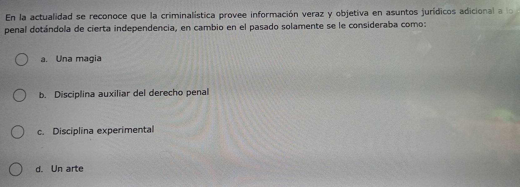 En la actualidad se reconoce que la criminalística provee información veraz y objetiva en asuntos jurídicos adicional a lo
penal dotándola de cierta independencia, en cambio en el pasado solamente se le consideraba como:
a. Una magia
b. Disciplina auxiliar del derecho penal
c. Disciplina experimental
d. Un arte