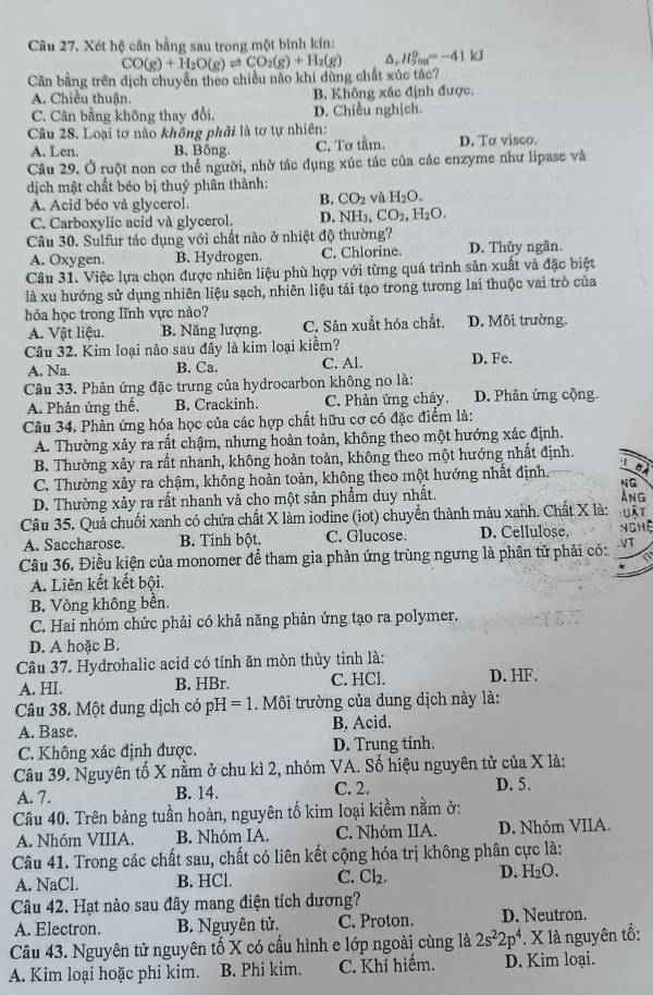 Cầu 27. Xét hệ cân bằng sau trong một bình kín:
Cần bằng trên dịch chuyển theo chiều não khi dùng chất xúc tác? CO(g)+H_2O(g)leftharpoons CO_2(g)+H_2(g) H_(5cm)^0=-41kJ
A. Chiều thuận. B. Không xác định được.
C. Cân bằng không thay đổi. D. Chiều nghịch.
Câu 28. Loại tơ nào không phải là tơ tự nhiên: D. Tơ visco.
A. Len. B. Bông. C. Tơ tầm.
Câu 29. Ở ruột non cơ thể người, nhờ tác dụng xúc tác của các enzyme như lipase và
dịch mật chất béo bị thuỷ phân thành:
A. Acid béo và glycerol.
B. CO_2 và H_2O.
C. Carboxylic acid và glycerol, D. NH_3,CO_2,H_2O.
Câu 30. Sulfur tác dụng với chất nào ở nhiệt độ thường?
A. Oxygen. B. Hydrogen. C. Chlorine. D. Thủy ngân.
Câu 31. Việc lựa chọn được nhiên liệu phù hợp với từng quá trình sản xuất và đặc biệt
là xu hướng sử dụng nhiên liệu sạch, nhiên liệu tái tạo trong tương lai thuộc vai trò của
hỏa học trong lĩnh vực nào?
A. Vật liệu. B. Năng lượng, C. Sản xuất hóa chất. D. Môi trường.
Câu 32. Kim loại nào sau đây là kim loại kiểm? D. Fe.
A. Na. B. Ca. C. Al.
Câu 33. Phản ứng đặc trưng của hydrocarbon không no là:
A. Phản ứng thế, B. Crackinh. C. Phản ứng cháy. D. Phản ứng cộng.
Câu 34. Phản ứng hóa học của các hợp chất hữu cơ có đặc điểm là:
A. Thường xảy ra rất chậm, nhưng hoàn toàn, không theo một hướng xác định.
B. Thường xảy ra rất nhanh, không hoàn toàn, không theo một hướng nhất định.
C. Thường xảy ra chậm, không hoàn toàn, không theo một hướng nhất định. a
NG
D. Thường xảy ra rất nhanh và cho một sản phẩm duy nhất.
ảng
Câu 35. Quả chuối xanh có chứa chất X làm iodine (iot) chuyển thành màu xanh. Chất X là: : uật
A. Saccharose. B. Tinh bột. C. Glucose. D. Cellulose. nghệ
Câu 36. Điều kiện của monomer để tham gia phản ứng trùng ngưng là phân tử phải có: VT
a
A. Liên kết kết bội.
B. Vòng không bền.
C. Hai nhóm chức phải có khả năng phản ứng tạo ra polymer.
D. A hoặc B.
Câu 37. Hydrohalic acid có tính ăn mòn thủy tinh là:
A. HI. B. HBr. C. HCl. D. HF.
Câu 38. Một dung dịch có pH=1. Môi trường của dung dịch này là:
A. Base. B. Acid.
C. Không xác định được. D. Trung tính.
Câu 39. Nguyên tố X nằm ở chu kì 2, nhóm VA. Số hiệu nguyên tử của X là:
A. 7. B. 14. C. 2. D. 5.
Câu 40. Trên bảng tuần hoàn, nguyên tố kim loại kiềm nằm ở:
A. Nhóm VIIIA. B. Nhóm IA. C. Nhóm IIA. D. Nhóm VIIA.
Câu 41. Trong các chất sau, chất có liên kết cộng hóa trị không phân cực là:
A. NaCl. B. HCl. C. Cl_2. D. H_2O
Câu 42. Hạt nào sau đây mang điện tích dương?
A. Electron. B. Nguyên tử. C. Proton. D. Neutron.
Câu 43. Nguyên tử nguyên tố X có cầu hình e lớp ngoài cùng là 2s^22p^4 *. X là nguyên tổ:
A. Kim loại hoặc phi kim. B. Phi kim. C. Khí hiếm. D. Kim loại.