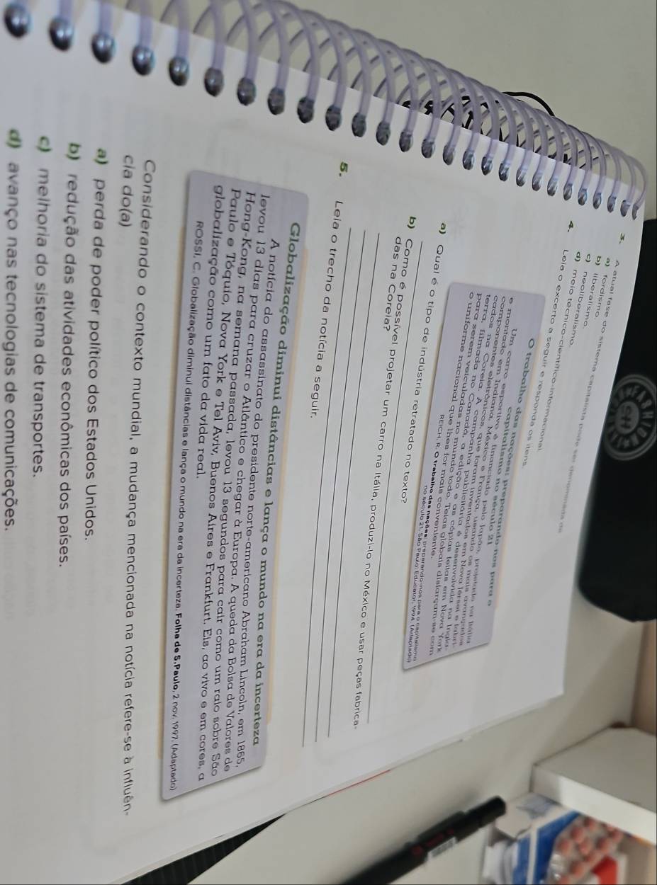 a) fordismo
) liberalismo
A atual  fase do sistema capitalista po d e  s e r  de nomm a da  de
c) neoliberalismo
d)  meio técnico-científico-informacional
4  Leia o excerto a seguir e responda os itens
O trabalho das nações: preparando-nos para o
capitalismo no século 21
Um carro esportivo é financiado pelo Japão, prejetado na liália
e montado em Indiana. México e França, usando os mais avançados
componentes eletrônicos, que foram inventados em Neva lersei e labri
cados na Coreia. A campanha publicitária é desenvolvida na Ingla
terra, filmada no Canada, a edição e as cópias lellas em Nova Yor
para serem veiculadas no mundo todo, Telas giebais dislarçam-se com
o uniforme nacional que lhes for mais conveniente
REICH, R. O trabalho das nações: preparando-nos para o napitalismo
a) Qual é o tipo de indústria retratado no texto?
no século 21. São Paulo, Educator, 1994, (Adaptado)
das na Coreia?
_
_
b) Como é possível projetar um carro na Itália, produzi-lo no México e usar peças fabrica
5 Leia o trecho da notícia a seguir.
Globalização diminui distâncias e lança o mundo na era da incerteza
A notícia do assassinato do presidente norte-americano Abraham Lincoln, em 1865.
levou 13 días para cruzar o Atlântico e chegar à Europa. A queda da Bolsa de Valores de
Hong-Kong, na semana passada, levou 13 segundos para cair como um raio sobre São
Paulo e Tóquio, Nova York e Tel Aviv, Buenos Aires e Frankfurt. Eis, ao vivo e em cores, a
globalização como um fato da vida real.
ROSSI, C. Globalização diminui distâncias e lança o mundo na era da incerteza. Folha de S.Paulo, 2 nov. 1997. (Adaptado)
Considerando o contexto mundial, a mudança mencionada na notícia refere-se à influên-
cia do(a)
a) perda de poder político dos Estados Unidos.
b) redução das atividades econômicas dos países.
c) melhoria do sistema de transportes.
d) avanço nas tecnologias de comunicações.