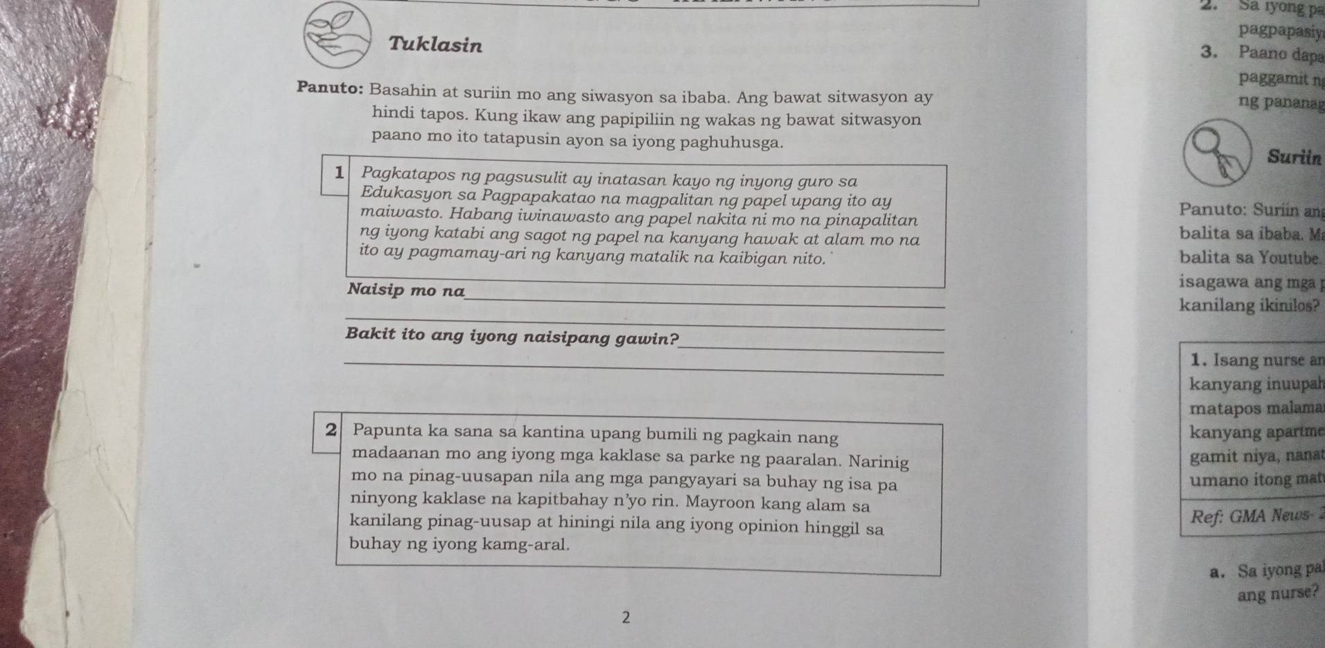 Sa ryong pa 
pagpapasiy 
3. Paano dapa 
Tuklasin paggamit n 
Panuto: Basahin at suriin mo ang siwasyon sa ibaba. Ang bawat sitwasyon ay 
ng pananag 
hindi tapos. Kung ikaw ang papipiliin ng wakas ng bawat sitwasyon 
paano mo ito tatapusin ayon sa iyong paghuhusga 
Suriin 
1 Pagkatapos ng pagsusulit ay inatasan kayo ng inyong guro sa 
Edukasyon sa Pagpapakatao na magpalitan ng papel upang ito ay Panuto: Suríín an 
maiwasto. Habang iwinawasto ang papel nakita ni mo na pinapalitan balita sa íbaba. Ma 
ng iyong katabi ang sagot ng papel na kanyang hawak at alam mo na 
ito ay pagmamay-ari ng kanyang matalik na kaibigan nito. balita sa Youtube 
_ 
isagawa ang mga ] 
_ 
Naisip mo na_ kanilang ikinilos? 
_ 
Bakit ito ang iyong naisipang gawin? 
_ 
1. Isang nurse an 
kanyang inuupah 
matapos malama 
2 Papunta ka sana sa kantina upang bumili ng pagkain nang kanyang apartme 
madaanan mo ang iyong mga kaklase sa parke ng paaralan. Narinig 
gamit niya, nana 
mo na pinag-uusapan nila ang mga pangyayari sa buhay ng isa pa 
umano itong mat 
ninyong kaklase na kapitbahay n’yo rin. Mayroon kang alam sa 
kanilang pinag-uusap at hiningi nila ang iyong opinion hinggil sa 
Ref: GMA News 
buhay ng iyong kamg-aral. 
a. Sa iyong pa 
2 ang nurse?