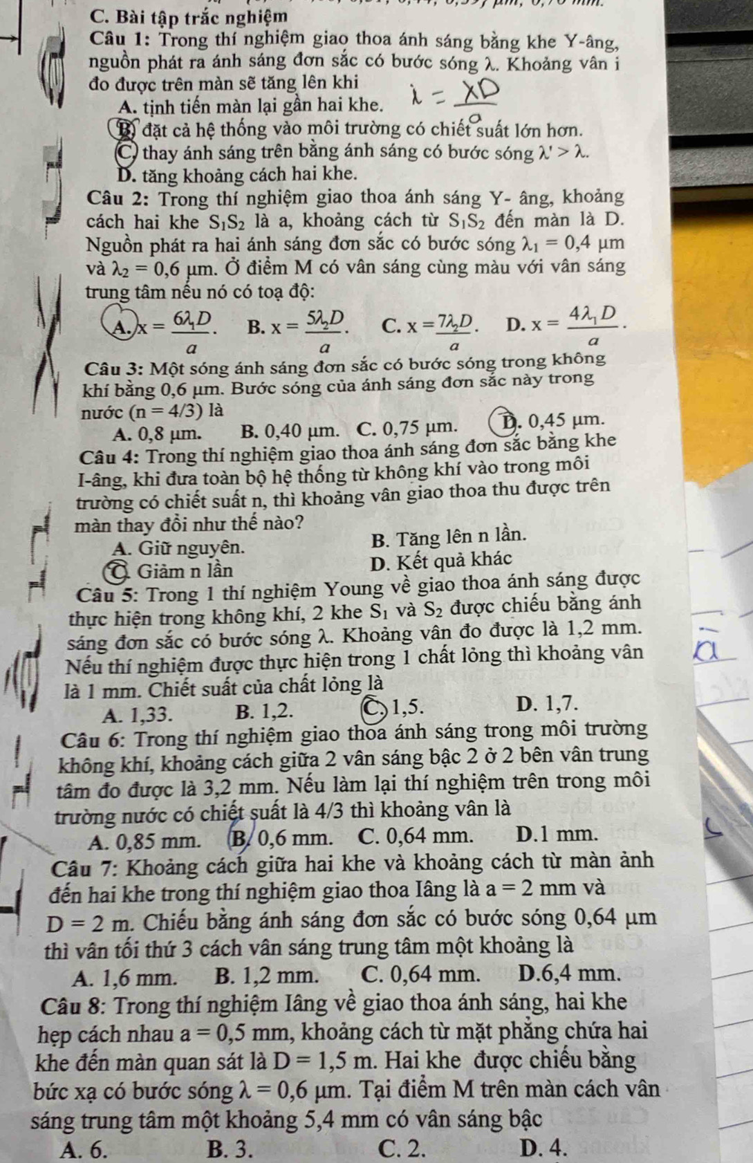 Bài tập trắc nghiệm
Câu 1: Trong thí nghiệm giao thoa ánh sáng bằng khe Y-âng,
nguồn phát ra ánh sáng đơn sắc có bước sóng λ. Khoảng vân i
đo được trên màn sẽ tăng lên khi
A. tịnh tiến màn lại gần hai khe.
B) đặt cả hệ thống vào môi trường có chiết suất lớn hơn.
C) thay ánh sáng trên bằng ánh sáng có bước sóng lambda '>lambda .
D. tăng khoảng cách hai khe.
Câu 2: Trong thí nghiệm giao thoa ánh sáng Y- âng, khoảng
cách hai khe S_1S_2 là a, khoảng cách từ S_1S_2 đến màn là D.
Nguồn phát ra hai ánh sáng đơn sắc có bước sóng lambda _1=0,4 μm
và lambda _2=0,6mu m h. Ở điểm M có vân sáng cùng màu với vân sáng
trung tâm nếu nó có toạ độ:
A. x=frac 6lambda _1Da. B. x=frac 5lambda _2Da. C. x=frac 7lambda _2Da· D. x=frac 4lambda _1Da·
Câu 3: Một sóng ánh sáng đơn sắc có bước sóng trong không
khí bằng 0,6 μm. Bước sóng của ánh sáng đơn sắc này trong
nước (n=4/3)la
A. 0,8 μm. B. 0,40 μm. C. 0,75 µm. D. 0,45 μm.
Câu 4: Trong thí nghiệm giao thoa ánh sáng đơn sắc bằng khe
I-âng, khi đưa toàn bộ hệ thống từ không khí vào trong môi
trường có chiết suất n, thì khoảng vân giao thoa thu được trên
màn thay đổi như thế nào?
A. Giữ nguyên. B. Tăng lên n lần.
Ô Giảm n lần D. Kết quả khác
Câu 5: Trong 1 thí nghiệm Young về giao thoa ánh sáng được
thực hiện trong không khí, 2 khe S_1 và S_2 được chiếu bằng ánh
sáng đơn sắc có bước sóng λ. Khoảng vân đo được là 1,2 mm.
Nếu thí nghiệm được thực hiện trong 1 chất lỏng thì khoảng vân
là 1 mm. Chiết suất của chất lỏng là
A. 1,33. B. 1,2. C,1,5. D. 1,7.
Câu 6: Trong thí nghiệm giao thoa ánh sáng trong môi trường
không khí, khoảng cách giữa 2 vân sáng bậc 2 ở 2 bên vân trung
tâm đo được là 3,2 mm. Nếu làm lại thí nghiệm trên trong môi
trường nước có chiết suất là 4/3 thì khoảng vân là
A. 0,85 mm.    B. 0,6 mm. C. 0,64 mm. D.1 mm.
Câu 7: Khoảng cách giữa hai khe và khoảng cách từ màn ảnh
đến hai khe trong thí nghiệm giao thoa Iâng là a=2mm và
D=2m. Chiếu bằng ánh sáng đơn sắc có bước sóng 0,64 μm
thì vân tối thứ 3 cách vân sáng trung tâm một khoảng là
A. 1,6 mm. B. 1,2 mm. C. 0,64 mm. D.6,4 mm.
Câu 8: Trong thí nghiệm Iâng về giao thoa ánh sáng, hai khe
hẹp cách nhau a=0,5mm 1, khoảng cách từ mặt phắng chứa hai
khe đến màn quan sát là D=1,5m. Hai khe được chiếu bằng
bức xạ có bước sóng lambda =0,6mu m 1. Tại điểm M trên màn cách vân
sáng trung tâm một khoảng 5,4 mm có vân sáng bậc
A. 6. B. 3. C. 2. D. 4.