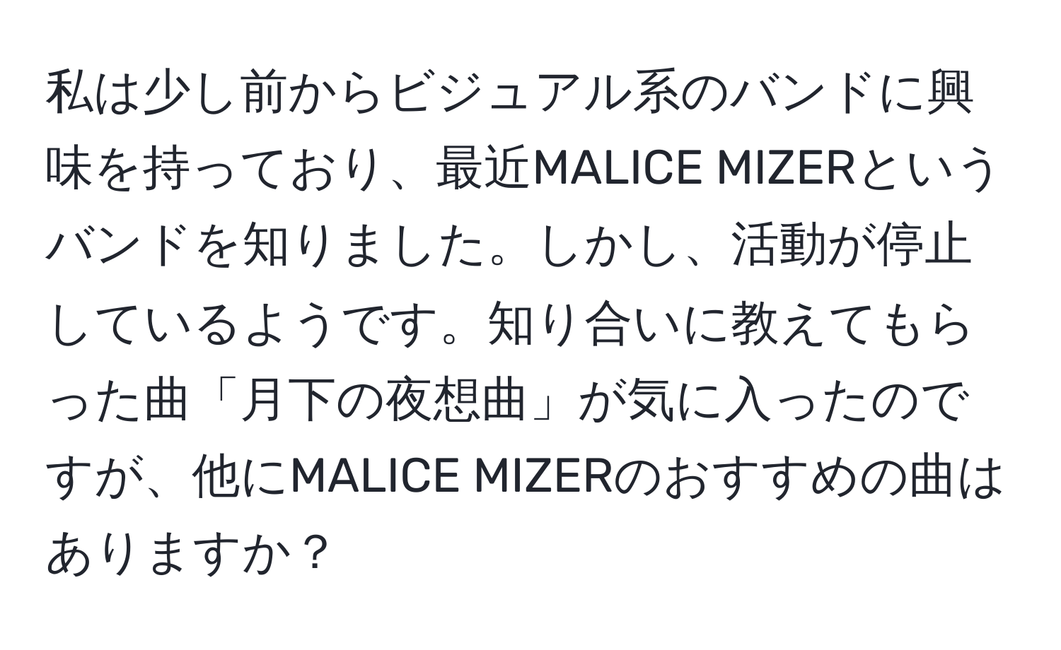 私は少し前からビジュアル系のバンドに興味を持っており、最近MALICE MIZERというバンドを知りました。しかし、活動が停止しているようです。知り合いに教えてもらった曲「月下の夜想曲」が気に入ったのですが、他にMALICE MIZERのおすすめの曲はありますか？