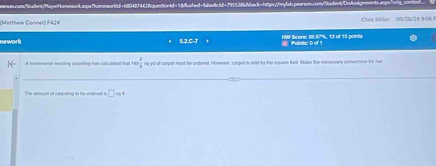 (Matthew Conner) FA24 Chris Miller 09/26/24 9:06 
nework 5.2.C-7 HW Score: 66.67%, 13 of 15 points 
Points: 0 of 1 
A homeowner neading carpeting has calculated that 149 2/9 sq yd of carpet must be ordered. However, carpet is sold by the square foot. Make the necessary conversion for her 
The amount of carpeting to be ordered is □ sqt