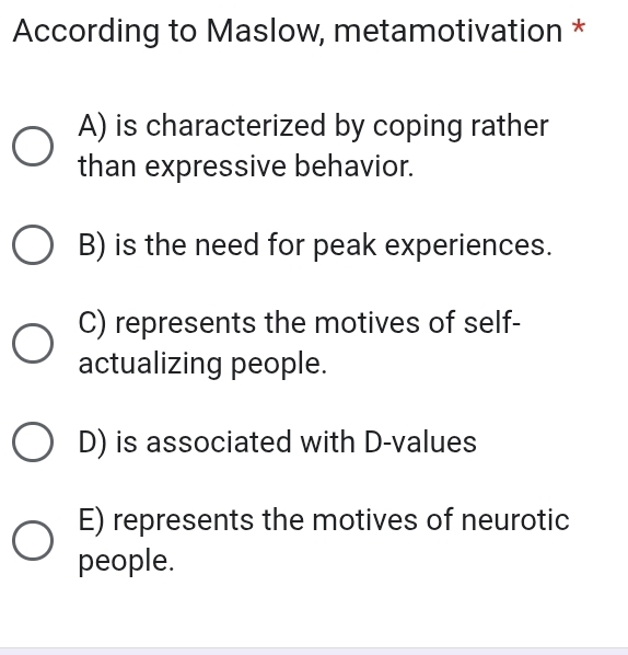 According to Maslow, metamotivation *
A) is characterized by coping rather
than expressive behavior.
B) is the need for peak experiences.
C) represents the motives of self-
actualizing people.
D) is associated with D -values
E) represents the motives of neurotic
people.