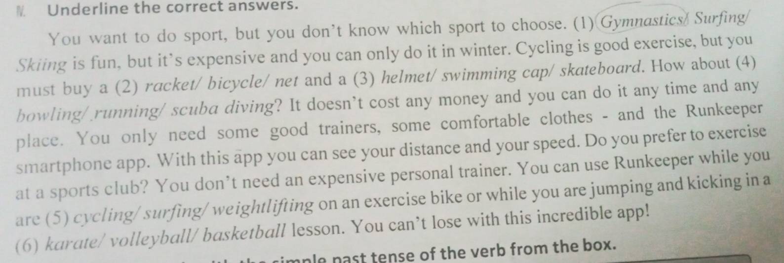 Underline the correct answers. 
You want to do sport, but you don’t know which sport to choose. (1) Gymnastics Surfing 
Skiing is fun, but it’s expensive and you can only do it in winter. Cycling is good exercise, but you 
must buy a (2) racket/ bicycle/ net and a (3) helmet/ swimming cap/ skateboard. How about (4) 
bowling/ running/ scuba diving? It doesn’t cost any money and you can do it any time and any 
place. You only need some good trainers, some comfortable clothes - and the Runkeeper 
smartphone app. With this app you can see your distance and your speed. Do you prefer to exercise 
at a sports club? You don’t need an expensive personal trainer. You can use Runkeeper while you 
are (5) cycling/ surfing/ weightlifting on an exercise bike or while you are jumping and kicking in a 
(6) karate/ volleyball/ basketball lesson. You can’t lose with this incredible app! 
anle past tense of the verb from the box.