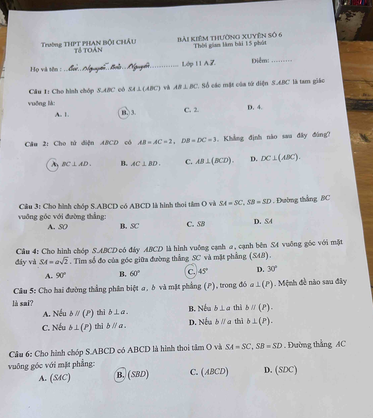 Trường THPT PHAN BộI CHÂU bài kIÊM tHƯỜNG XUYÊN SÓ 6
Tổ TOán Thời gian làm bài 15 phút
Họ và tên : __Lớp 11 AZ. Điểm:_
Câu 1: Cho hình chóp S.ABC có SA⊥ (ABC) AB⊥ BC. Số các mặt của tứ diện S.ABC là tam giác
ABC) và
vuông là:
C. 2.
A. 1. B. 3. D. 4.
Câu 2: Cho tứ diện ABCD có AB=AC=2,DB=DC=3. Khẳng định nào sau đây đúng?
A BC⊥ AD. B. AC⊥ BD. C. AB⊥ (BCD). D. DC⊥ (ABC).
Câu 3: Cho hình chóp S.ABCD có ABCD là hình thoi tâm O và SA=SC,SB=SD. Đường thẳng BC
vuông góc với đường thẳng:
A. SO B. SC C. SB D. SA
Câu 4: Cho hình chóp S.ABCD có đáy ABCD là hình vuông cạnh a, cạnh bên SA vuông góc với mặt
đáy và SA=asqrt(2). Tìm số đo của góc giữa đường thẳng SC và mặt phẳng (SAB).
A. 90° B. 60° C. 45°
D. 30°
Câu 5: Cho hai đường thẳng phân biệt a, b và mặt phẳng (P), trong đó a⊥ (P).  Mệnh đề nào sau đây
là sai?
A. Nếu bparallel (P) thì b⊥ a. B. Nếu b⊥ a thì bparallel (P).
C. Nếu b⊥ (P) thì bparallel a. D. Nếu bparallel a thì b⊥ (P).
Câu 6: Cho hình chóp S.ABCD có ABCD là hình thoi tan O và SA=SC,SB=SD. Đường thẳng AC
vuông góc với mặt phẳng:
A. (SAC) B. (SBD) C. (ABCD)
D. (SDC)