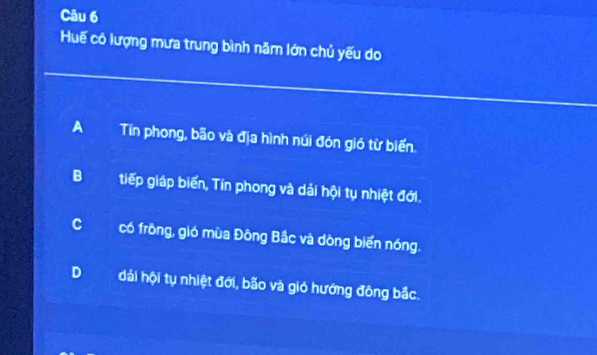 Huế có lượng mưa trung bình năm lớn chủ yếu do
A Tín phong, bão và địa hình núi đón gió từ biến.
Btiếp giáp biển, Tín phong và dải hội tụ nhiệt đới.
Ccó frông, gió mùa Đông Bắc và dòng biển nóng.
D đải hội tụ nhiệt đới, bão và gió hướng đông bắc.