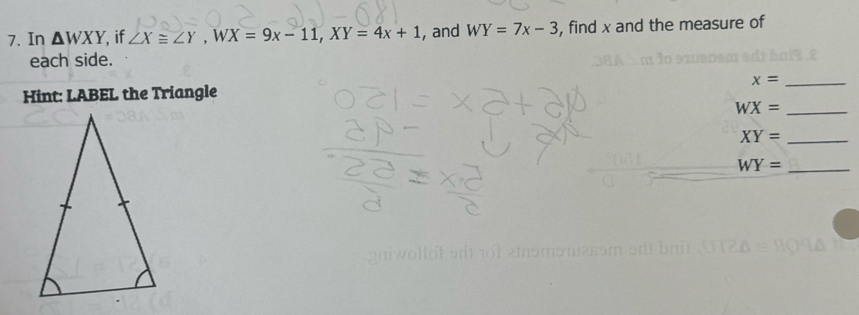 In △ WXY if ∠ X≌ ∠ Y, WX=9x-11, XY=4x+1 , and WY=7x-3 , find x and the measure of 
each side. 
Hint: LABEL the Triangle x= _ 
_ WX=
XY= _ 
_ WY=