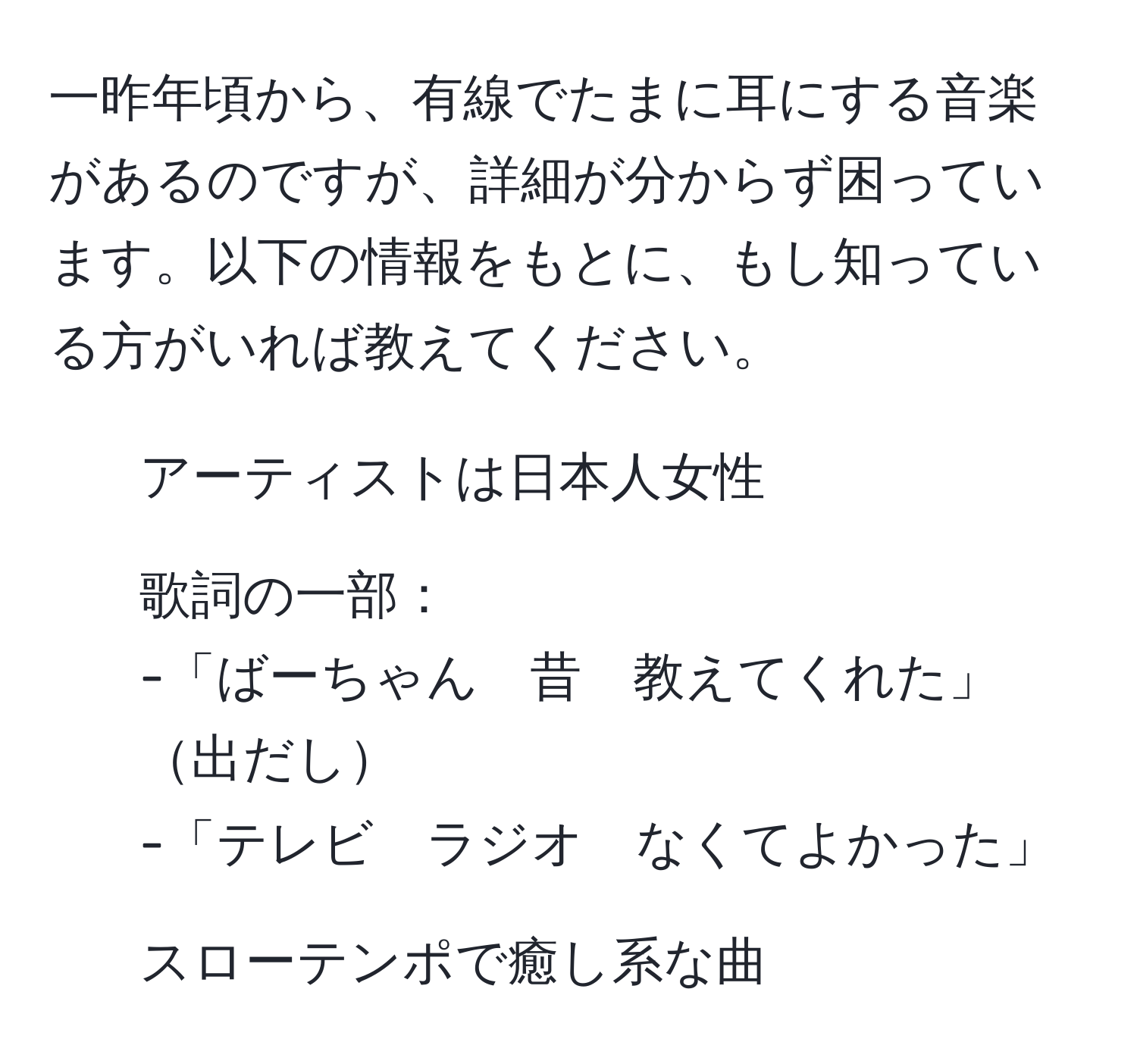 一昨年頃から、有線でたまに耳にする音楽があるのですが、詳細が分からず困っています。以下の情報をもとに、もし知っている方がいれば教えてください。

- アーティストは日本人女性
- 歌詞の一部：
-「ばーちゃん　昔　教えてくれた」出だし
-「テレビ　ラジオ　なくてよかった」
- スローテンポで癒し系な曲