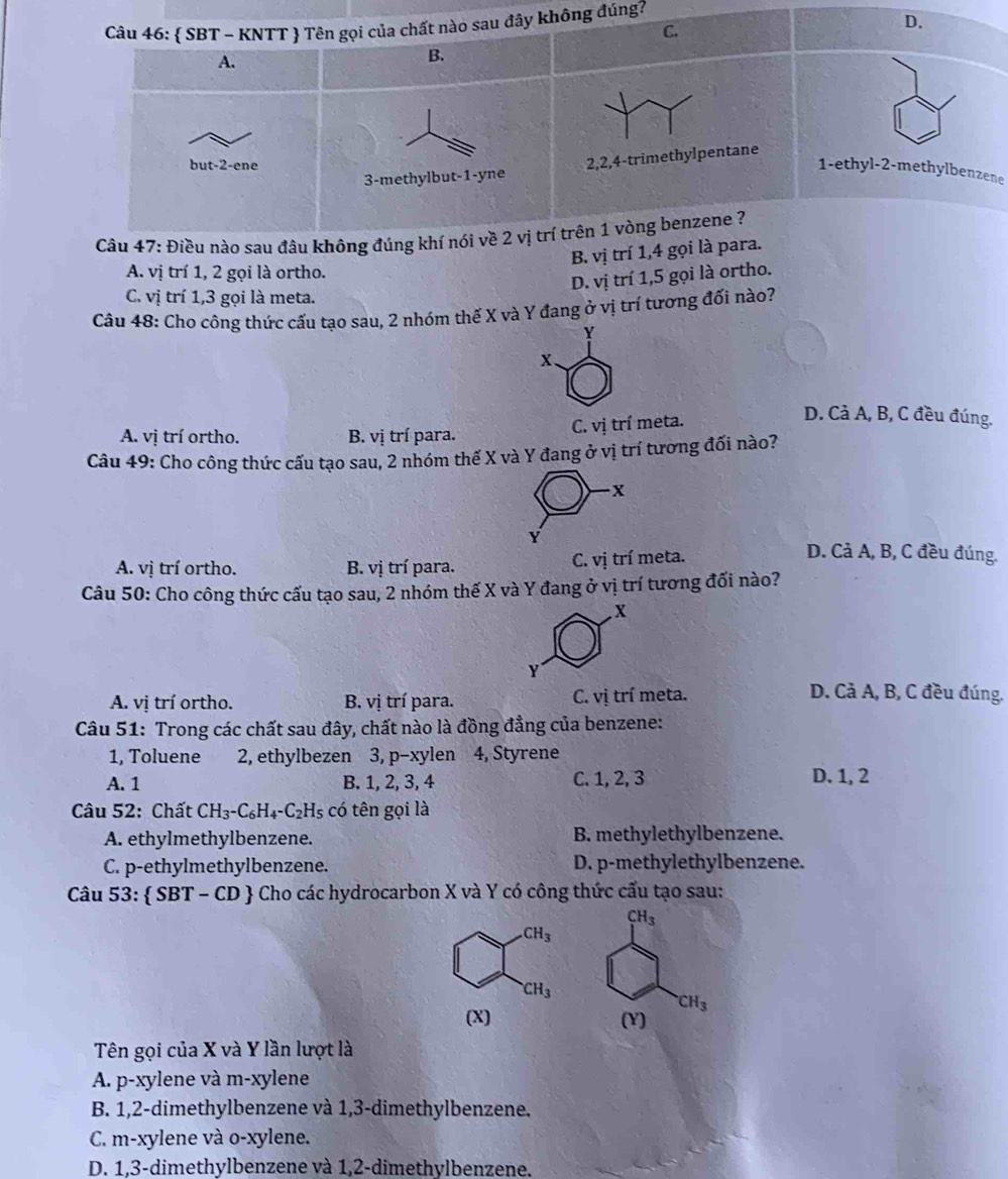  SBT - KNTT  Tên gọi của chất nào sau đây không đúng?
C.
D.
A.
B.
3-methylbut-1-yne 2,2,4-trimethylpentane
but-2-ene
1-ethyl-2-methylbenzene
Câu 47: Điều nào sau đâu không đúng khí nói về 2 vị trí trên 1 vòng benzene ?
B. vị trí 1,4 gọi là para.
A. vị trí 1, 2 gọi là ortho.
D. vị trí 1,5 gọi là ortho.
C. vị trí 1,3 gọi là meta.
Câu 48: Cho công thức cấu tạo sau, 2 nhóm thế X và Y đang ở vị trí tương đối nào?
Y
x.
A. vị trí ortho. B. vị trí para. C. vị trí meta.
D. Cả A, B, C đều đúng.
Câu 49: Cho công thức cấu tạo sau, 2 nhóm thế X và Y đang ở vị trí tương đối nào?
X
Y
A. vị trí ortho. B. vị trí para. C. vị trí meta.
D. Cả A, B, C đều đúng.
Câu 50: Cho công thức cấu tạo sau, 2 nhóm thế X và Y đang ở vị trí tương đối nào?
x
Y
A. vị trí ortho. B. vị trí para. C. vị trí meta.
D. Cả A, B, C đều đúng.
Câu 51: Trong các chất sau đây, chất nào là đồng đẳng của benzene:
1, Toluene 2, ethylbezen 3, p-xylen 4, Styrene
A. 1 B. 1, 2, 3, 4 C. 1, 2, 3 D. 1, 2
Câu 52: Chất CH_3-C_6H_4-C_2 H₅ có tên gọi là
A. ethylmethylbenzene. B. methylethylbenzene.
C. p-ethylmethylbenzene. D. p-methylethylbenzene.
Câu 53:  SBT - CD  Cho các hydrocarbon X và Y có công thức cấu tạo sau:
CH_3 .CH_3
CH_3
CH_3
(X) (Y)
Tên gọi của X và Y lần lượt là
A. p-xylene và m-xylene
B. 1,2-dimethylbenzene và 1,3-dimethylbenzene.
C. m-xylene và o-xylene.
D. 1,3-dimethylbenzene và 1,2-dimethylbenzene.