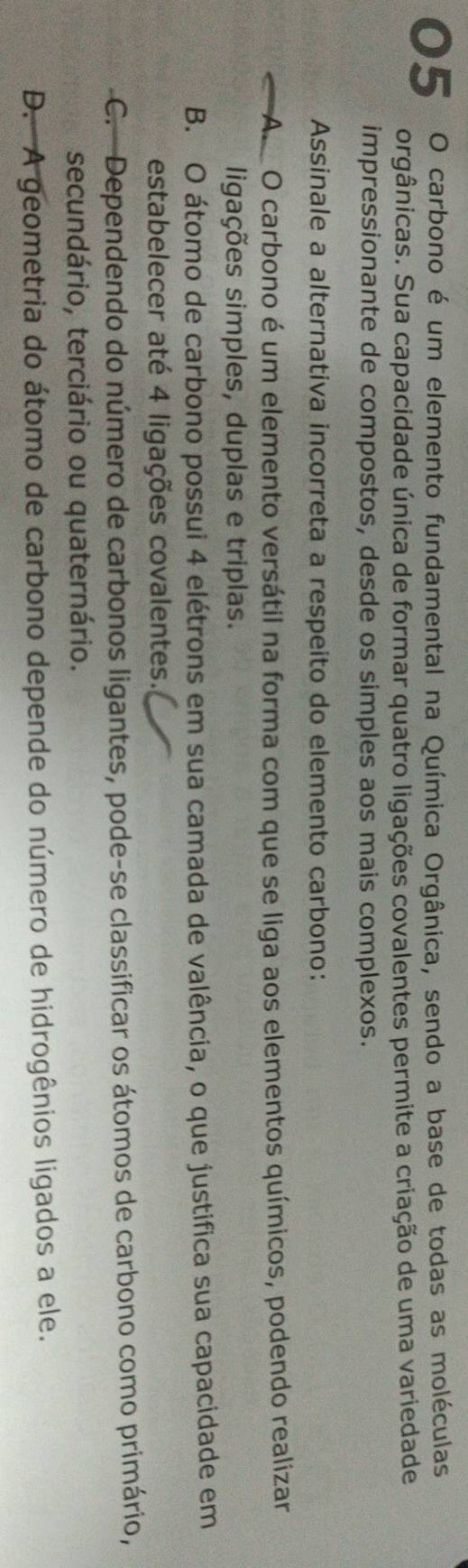 carbono é um elemento fundamental na Química Orgânica, sendo a base de todas as moléculas
orgânicas. Sua capacidade única de formar quatro ligações covalentes permite a criação de uma variedade
impressionante de compostos, desde os simples aos mais complexos.
Assinale a alternativa incorreta a respeito do elemento carbono:
A O carbono é um elemento versátil na forma com que se liga aos elementos químicos, podendo realizar
ligações simples, duplas e triplas.
B. O átomo de carbono possui 4 elétrons em sua camada de valência, o que justifica sua capacidade em
estabelecer até 4 ligações covalentes.
C. Dependendo do número de carbonos ligantes, pode-se classificar os átomos de carbono como primário,
secundário, terciário ou quaternário.
D. A geometria do átomo de carbono depende do número de hidrogênios ligados a ele.