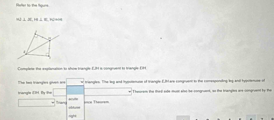 Refer to the figure
HJ⊥ JE. HI⊥ IE, HJ≌ HI
Complete the explanation to show triangle EJH is congruent to triangle EIH. 
The two triangles given are □ triangles. The leg and hypotenuse of triangle EJH are congruent to the corresponding leg and hypotenuse of 
triangle EIH. By the □ A=frac  □ Theorem the third side must also be congruent, so the triangles are congruent by the 
acute 
□ Triang ance Theorem. 
obtuse 
right 
7