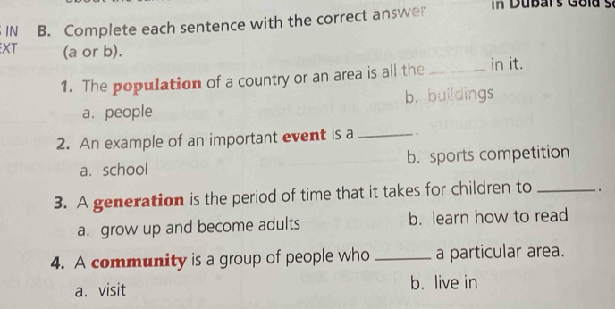 IN B. Complete each sentence with the correct answer In Dubars Gold s.
XT (a or b).
1. The population of a country or an area is all the _in it.
a. people b. buildings
2. An example of an important event is a _ .
a.school b. sports competition
3. A generation is the period of time that it takes for children to _.
a. grow up and become adults b. learn how to read
4. A community is a group of people who _a particular area.
a. visit b. live in