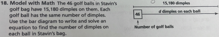 Model with Math The 46 golf balls in Stavin's 15, 180 dimples 
golf bag have 15,180 dimples on them. Each 
golf ball has the same number of dimples. 
Use the bar diagram to write and solve an 
equation to find the number of dimples on Number of golf balls 
each ball in Stavin's bag.