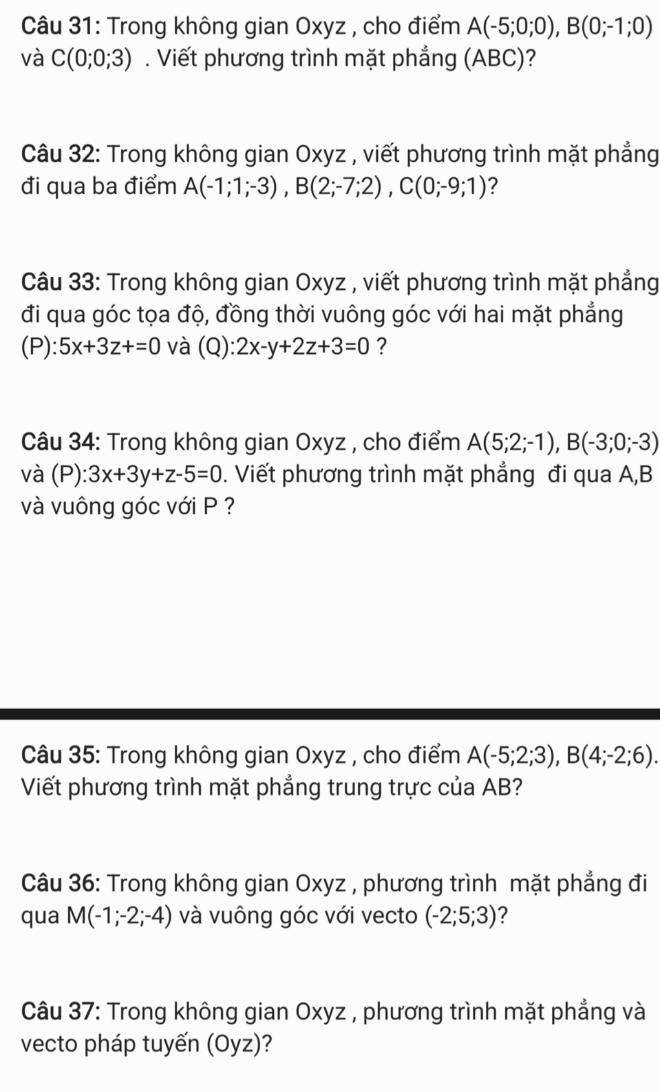 Trong không gian Oxyz , cho điểm A(-5;0;0), B(0;-1;0)
và C(0;0;3). Viết phương trình mặt phẳng (ABC)? 
Câu 32: Trong không gian Oxyz , viết phương trình mặt phẳng 
đi qua ba điểm A(-1;1;-3), B(2;-7;2), C(0;-9;1) ? 
Câu 33: Trong không gian Oxyz , viết phương trình mặt phẳng 
đi qua góc tọa độ, đồng thời vuông góc với hai mặt phẳng 
(P): 5x+3z+=0 và (Q): 2x-y+2z+3=0 ? 
Câu 34: Trong không gian Oxyz , cho điểm A(5;2;-1), B(-3;0;-3)
và (P): 3x+3y+z-5=0. Viết phương trình mặt phẳng đi qua A, B
và vuông góc với P ? 
Câu 35: Trong không gian Oxyz , cho điểm A(-5;2;3), B(4;-2;6). 
Viết phương trình mặt phẳng trung trực của AB? 
Câu 36: Trong không gian Oxyz , phương trình mặt phẳng đi 
qua M(-1;-2;-4) và vuông góc với vecto (-2;5;3) ? 
Câu 37: Trong không gian Oxyz , phương trình mặt phẳng và 
vecto pháp tuyến (Oyz)?