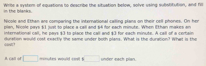 Write a system of equations to describe the situation below, solve using substitution, and fill 
in the blanks. 
Nicole and Ethan are comparing the international calling plans on their cell phones. On her 
plan, Nicole pays $1 just to place a call and $4 for each minute. When Ethan makes an 
international call, he pays $3 to place the call and $3 for each minute. A call of a certain 
duration would cost exactly the same under both plans. What is the duration? What is the 
cost? 
A call of □ minutes would cost $□ under each plan.