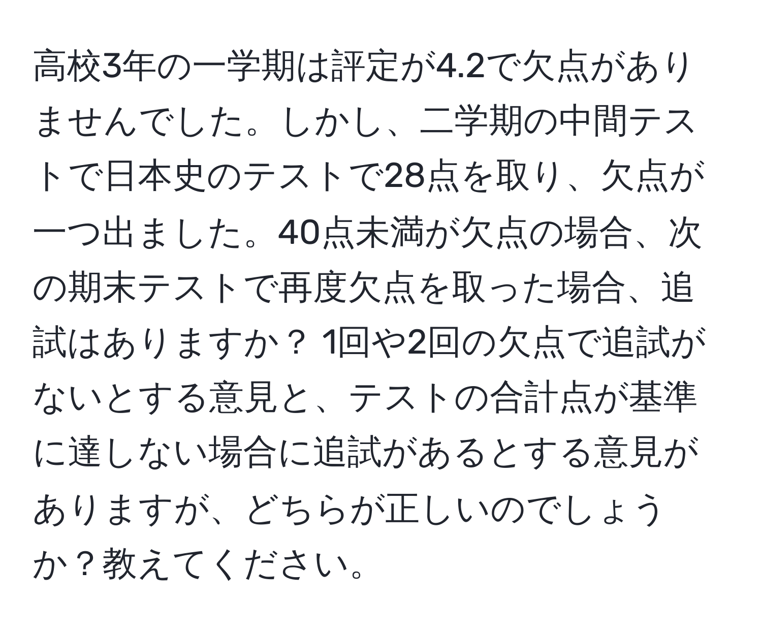 高校3年の一学期は評定が4.2で欠点がありませんでした。しかし、二学期の中間テストで日本史のテストで28点を取り、欠点が一つ出ました。40点未満が欠点の場合、次の期末テストで再度欠点を取った場合、追試はありますか？ 1回や2回の欠点で追試がないとする意見と、テストの合計点が基準に達しない場合に追試があるとする意見がありますが、どちらが正しいのでしょうか？教えてください。