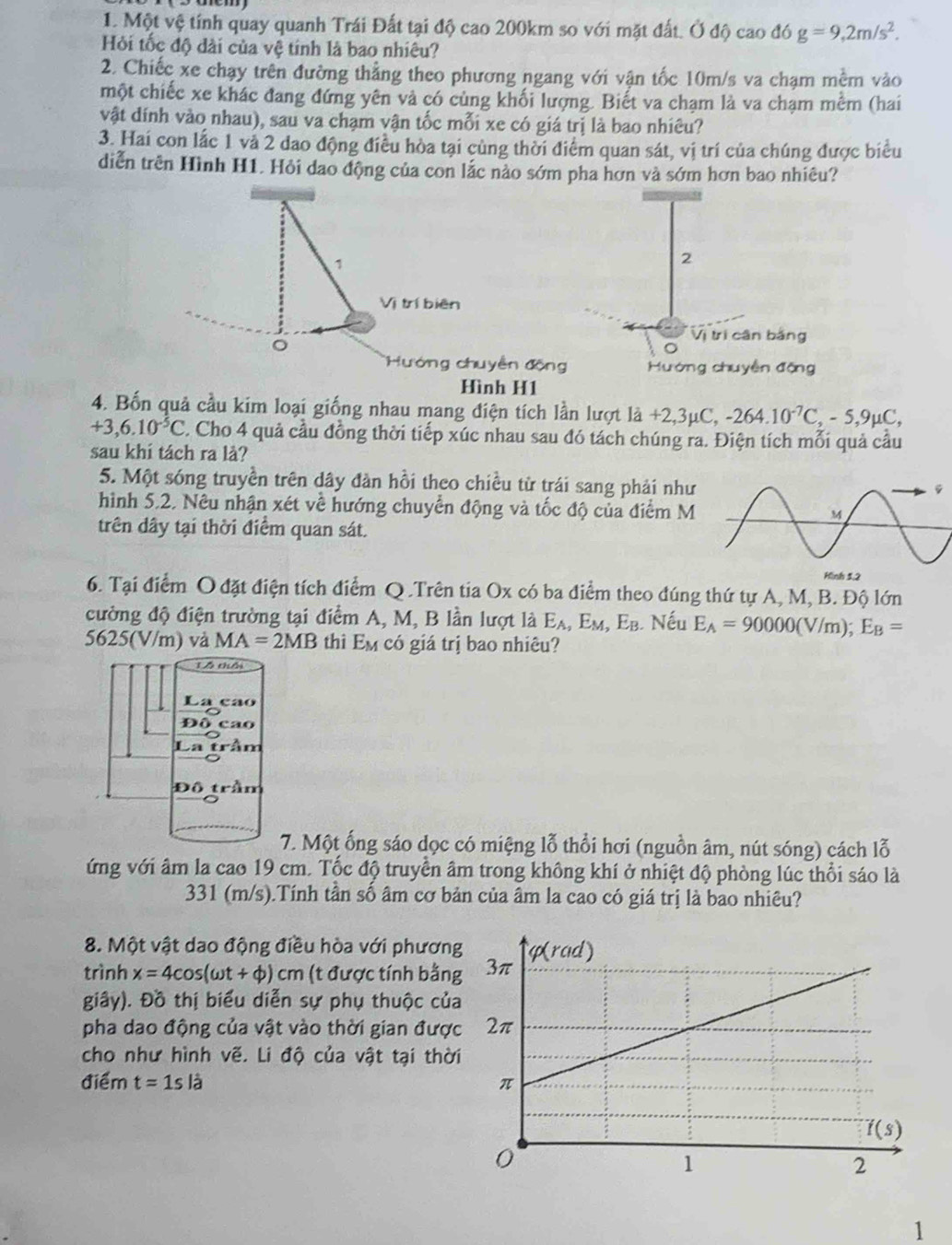 Một vệ tính quay quanh Trái Đất tại độ cao 200km so với mặt đất. Ở độ cao d6 g=9,2m/s^2.
Hỏi tốc độ dài của vệ tính là bao nhiêu?
2. Chiếc xe chạy trên đường thẳng theo phương ngang với vận tốc 10m/s va chạm mềm vào
một chiếc xe khác đang đứng yên và có cùng khối lượng. Biết va chạm là va chạm mềm (hai
vật dính vào nhau), sau va chạm vận tốc mỗi xe có giá trị là bao nhiêu?
3. Hai con lắc 1 và 2 dao động điều hòa tại cùng thời điểm quan sát, vị trí của chúng được biểu
diễn trên Hình H1. Hỏi dao động của con lắc nảo sớm pha hơn và sớm hơn bao nhiêu?
1
2
Vị trí biên
。
Vị trị cân bằng
Hướn g chuy ền Hường chuyền động
Hình H1
4. Bốn quả cầu kim loại giống nhau mang điện tích lần lượt ldot a+2,3mu C,-264.10^(-7)C,-5,9mu C,
+3,6.10^(-5)C 2. Cho 4 quả cầu đồng thời tiếp xúc nhau sau đó tách chúng ra. Điện tích mỗi quả cầu
sau khí tách ra là?
5. Một sóng truyền trên dây đàn hồi theo chiều từ trái sang phải như
hình 5.2. Nêu nhận xét về hướng chuyển động và tốc độ của điểm M
trên dây tại thời điểm quan sát.
6. Tại điểm O đặt điện tích điểm Q .Trên tia Ox có ba điểm theo đúng thứ tự A, M, B. Độ lớn
cường độ điện trường tại điểm A, M, B lần lượt là E_A,E_M,E_B. Nếu E_A=90000(V/m);E_B=
5625(V/m) và MA=2MB thì E_M có giá trị bao nhiêu?
7. Một ống sáo dọc có miệng lỗ thổi hơi (nguồn âm, nút sóng) cách lỗ
ứng với âm la cao 19 cm. Tốc độ truyền âm trong không khí ở nhiệt độ phòng lúc thổi sáo là
331 (m/s).Tính tần số âm cơ bản của âm la cao có giá trị là bao nhiêu?
8. Một vật dao động điều hòa với phương
trình x=4cos (omega t+varphi )cm (t được tính bằn
giây). Đồ thị biểu diễn sự phụ thuộc của
pha dao động của vật vào thời gian được
cho như hình vẽ. Li độ của vật tại thời
điểm t=1slhat 
1