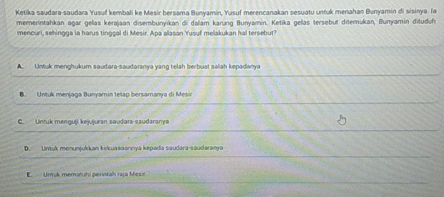 Ketika saudara-saudara Yusuf kembali ke Mesir bersama Bunyamin, Yusuf merencanakan sesuatu untuk menahan Bunyamin di sisinya. Ia
memerintahkan agar gelas kerajaan disembunyikan di dalam karung Bunyamin. Ketika gelas tersebut ditemukan, Bunyamin dituduh
mencuri, sehingga ia harus tinggal di Mesir. Apa alasan Yusuf melakukan hal tersebut?
A Untuk menghukum saudara-saudaranya yang telah berbuat salah kepadanya
B. Untuk menjaga Bunyamin telap bersamanya di Mesir
C. Untuk menguji kejujuran saudara-saudaranya
D. Untuk menunjukkan kekuasaannya kepada saudara-saudaranya
E. Untuk mematuhi perintah raja Mesir