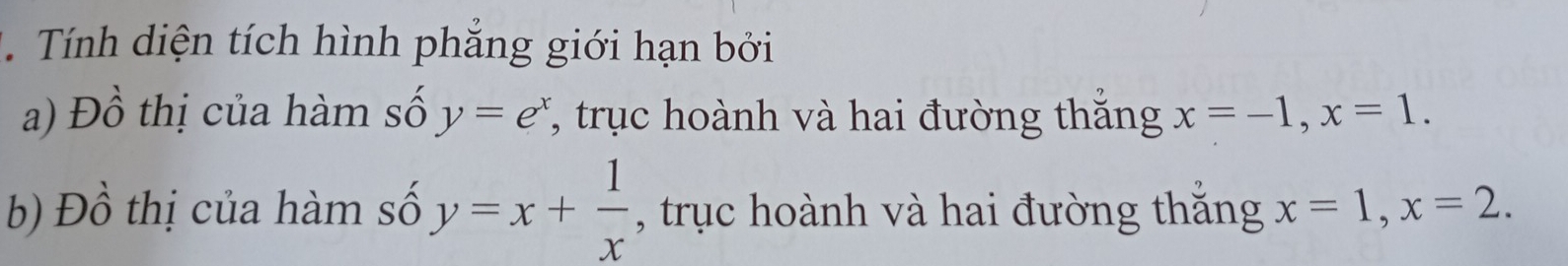 Tính diện tích hình phẳng giới hạn bởi 
a) Đồ thị của hàm số y=e^x *, trục hoành và hai đường thắng x=-1, x=1. 
b) Đồ thị của hàm số y=x+ 1/x  , trục hoành và hai đường thắng x=1, x=2.