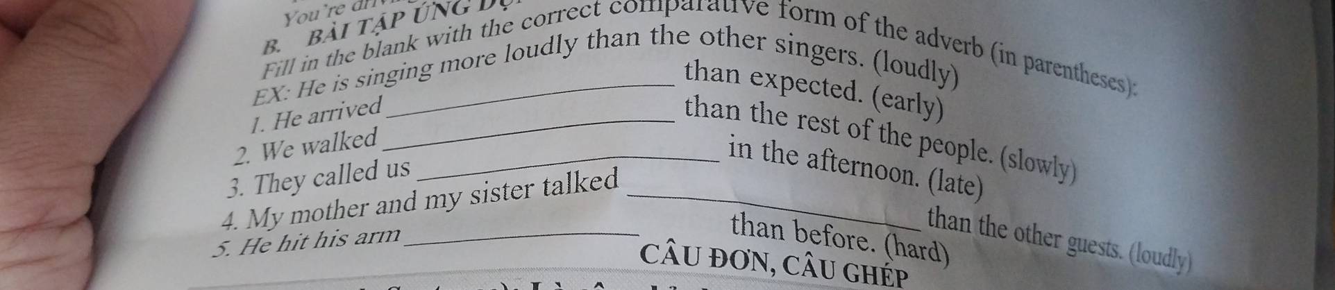 bài tập ứng Dị 
Fill in the blank with the correct comparative form of the adverb (in parentheses): 
EX: He is singing more loudly than the other singers. (loudly) 
than expected. (early) 
1. He arrived_ 
than the rest of the people. (slowly) 
2. We walked_ 
in the afternoon. (late) 
3. They called us 
4. My mother and my sister talked_ 
5. He hit his arm 
_than before. (hard) 
than the other guests. (loudly) 
câu đơn, câu gHÉp