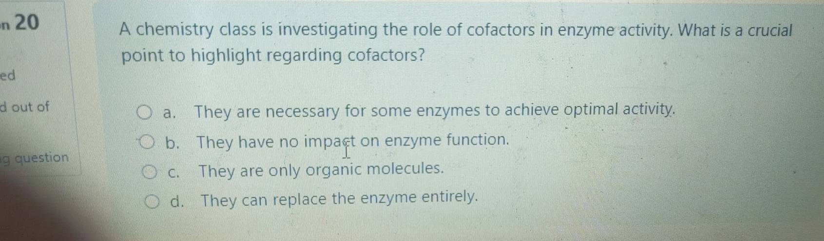 A chemistry class is investigating the role of cofactors in enzyme activity. What is a crucial
point to highlight regarding cofactors?
ed
d out of
a. They are necessary for some enzymes to achieve optimal activity.
b. They have no impact on enzyme function.
g question
c. They are only organic molecules.
d. They can replace the enzyme entirely.