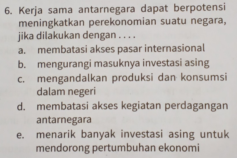 Kerja sama antarnegara dapat berpotensi
meningkatkan perekonomian suatu negara,
jika dilakukan dengan . . . .
a. membatasi akses pasar internasional
b. mengurangi masuknya investasi asing
c. mengandalkan produksi dan konsumsi
dalam negeri
d. membatasi akses kegiatan perdagangan
antarnegara
e. menarik banyak investasi asing untuk
mendorong pertumbuhan ekonomi