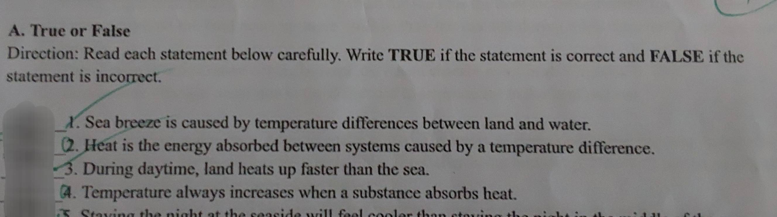 True or False 
Direction: Read each statement below carefully. Write TRUE if the statement is correct and FALSE if the 
statement is incorrect. 
_1. Sea breeze is caused by temperature differences between land and water. 
_2. Heat is the energy absorbed between systems caused by a temperature difference. 
_3. During daytime, land heats up faster than the sea. 
_4. Temperature always increases when a substance absorbs heat. 
a h a t th e sescide n rll f e .