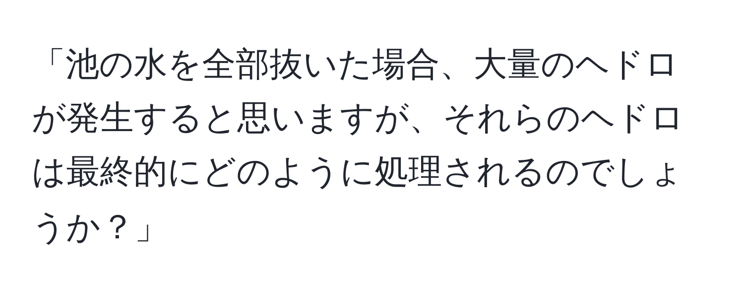 「池の水を全部抜いた場合、大量のヘドロが発生すると思いますが、それらのヘドロは最終的にどのように処理されるのでしょうか？」