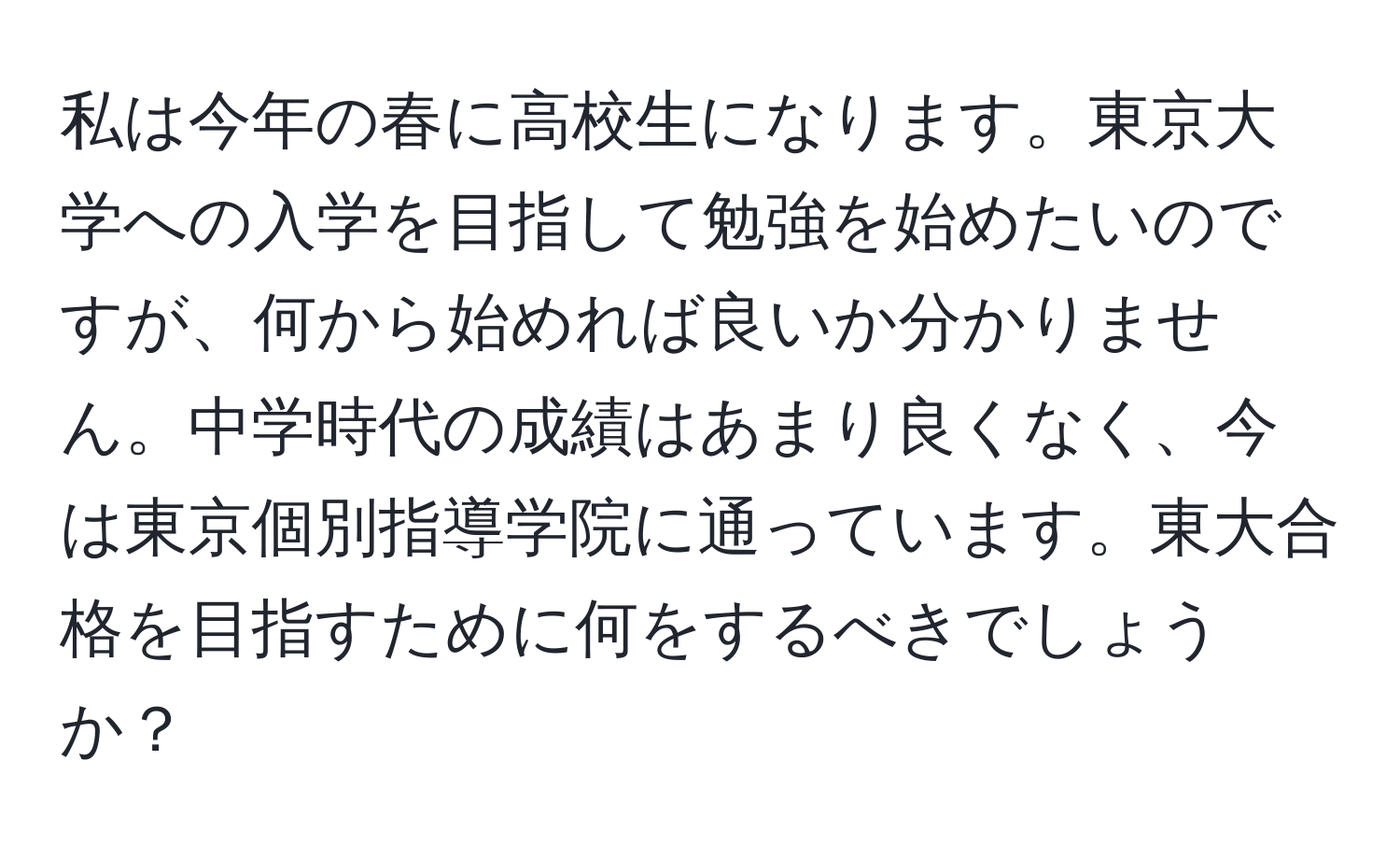 私は今年の春に高校生になります。東京大学への入学を目指して勉強を始めたいのですが、何から始めれば良いか分かりません。中学時代の成績はあまり良くなく、今は東京個別指導学院に通っています。東大合格を目指すために何をするべきでしょうか？