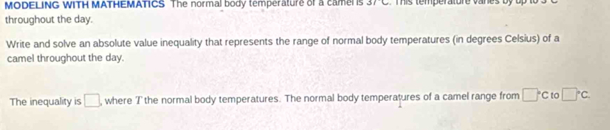 MODELING WITH MATHEMATICS The normal body temperature of a camel is 3/C This temperature vanes by up to 
throughout the day. 
Write and solve an absolute value inequality that represents the range of normal body temperatures (in degrees Celsius) of a 
camel throughout the day. 
The inequality is □ , where Tthe normal body temperatures. The normal body temperatures of a camel range from □°C to □°C.