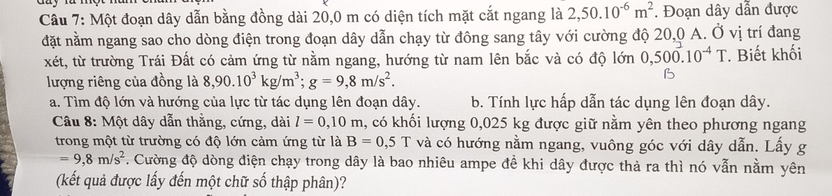 Một đoạn dây dẫn bằng đồng dài 20,0 m có diện tích mặt cắt ngang là 2,50.10^(-6)m^2. Đoạn dây dẫn được
đặt nằm ngang sao cho dòng điện trong đoạn dây dẫn chạy từ đông sang tây với cường độ 20,0 A. Ở vị trí đang
xét, từ trường Trái Đất có cảm ứng từ nằm ngang, hướng từ nam lên bắc và có độ lớn 0,500.10^(-4)T * Biết khối
lượng riêng của đồng là 8, 90.10^3kg/m^3; g=9,8m/s^2.
B
a. Tìm độ lớn và hướng của lực từ tác dụng lên đoạn dây. b. Tính lực hấp dẫn tác dụng lên đoạn dây.
Câu 8: Một dây dẫn thằng, cứng, dài l=0,10m , có khối lượng 0,025 kg được giữ nằm yên theo phương ngang
trong một từ trường có độ lớn cảm ứng từ là B=0,5T và có hướng nằm ngang, vuông góc với dây dẫn. Lấy g
=9,8m/s^2. Cường độ dòng điện chạy trong dây là bao nhiêu ampe để khi dây được thả ra thì nó vẫn nằm yên
(kết quả được lấy đến một chữ số thập phân)?