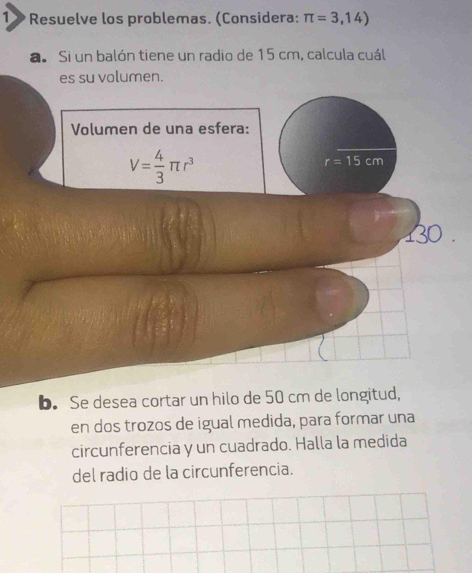 1» Resuelve los problemas. (Considera: π =3,14)
a. Si un balón tiene un radio de 15 cm, calcula cuál 
es su volumen. 
Volumen de una esfera:
V= 4/3 π r^3
r=15cm
30
b. Se desea cortar un hilo de 50 cm de longitud, 
en dos trozos de igual medida, para formar una 
circunferencia y un cuadrado. Halla la medida 
del radio de la circunferencia.