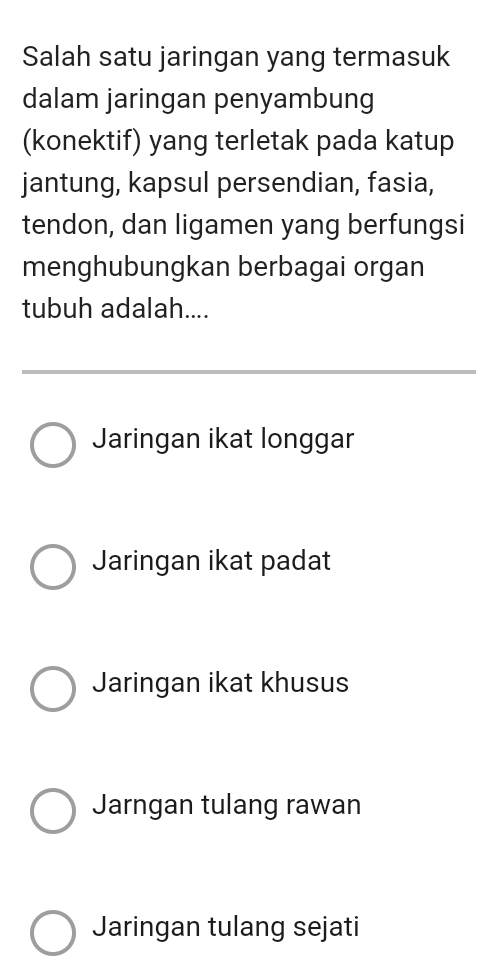 Salah satu jaringan yang termasuk
dalam jaringan penyambung
(konektif) yang terletak pada katup
jantung, kapsul persendian, fasia,
tendon, dan ligamen yang berfungsi
menghubungkan berbagai organ
tubuh adalah....
Jaringan ikat longgar
Jaringan ikat padat
Jaringan ikat khusus
Jarngan tulang rawan
Jaringan tulang sejati