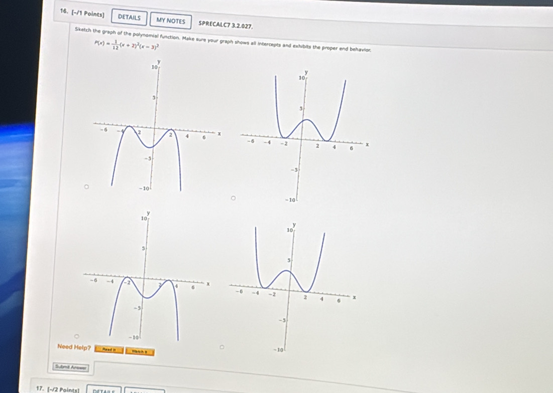 DETAILS MY NOTES SPRECALC7 3.2.027. 
Sketch the graph of the polynomial function. Make sure your graph shows all intercepts and exhibits the proper end behavior,
P(x)= 1/12 (x+2)^2(x-3)^2

Need Help? Read it Watch I 
Submil Answer 
17. [-/2 Points]