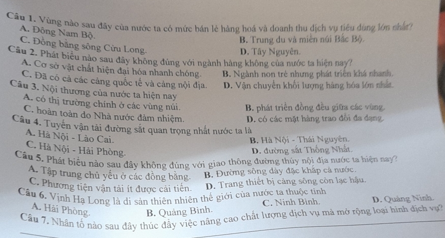 Vùng nào sau đây của nước ta có mức bán lẻ hàng hoá và doanh thu địch vụ tiêu dùng lớn cha
A. Đông Nam Bộ.
B. Trung du và miền núi Bắc Bộ
C. Đồng bằng sông Cửu Long.
D. Tây Nguyên.
Câu 2. Phát biểu nào sau đây không đúng với ngành hàng không của nước ta hiện nayh
A. Cơ sở vật chất hiện đại hóa nhanh chóng. B. Ngành non trẻ nhưng phát triển khá nhanh.
C. Đã có cả các cảng quốc tế và cảng nội địa. D. Vận chuyên khối lượng hàng hóa lớn nhất
Câu 3. Nội thương của nước ta hiện nay
A. có thị trường chính ở các vùng núi.
B. phát triển đồng đều giữa các vùng
C. hoàn toàn do Nhà nước đảm nhiệm.
D. có các mặt hàng trao đổi đa dạng
Câu 4. Tuyến vận tải đường sắt quan trọng nhất nước ta là
A. Hà Nội - Lào Cai.
B. Hà Nội - Thái Nguyên.
C. Hà Nội - Hải Phòng.
D. đường sắt Thống Nhất,
Câu 5. Phát biểu nào sau đây không đúng với giao thông đường thủy nội địa nước ta hiện nay
A. Tập trung chủ yếu ở các đồng bằng. B. Đường sông dày đặc khấp cả nước.
C. Phương tiện vận tải ít được cải tiến. D. Trang thiết bị cảng sông còn lạc hậu.
Cầu 6. Vịnh Hạ Long là di sản thiên nhiên thế giới của nước ta thuộc tinh
C. Ninh Bình. D. Quảng Ninh.
A. Hải Phòng.
B. Quảng Bình.
Câu 7. Nhân tố nào sau đây thúc đầy việc nâng cao chất lượng dịch vụ mà mở rộng loại hình địch vự?