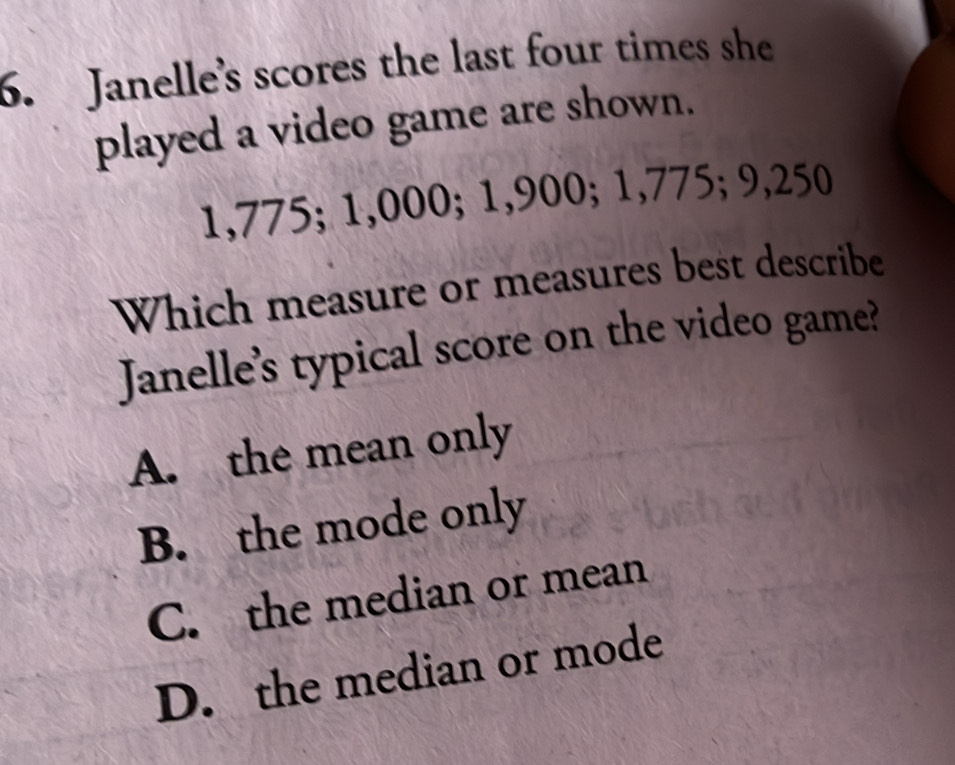 Janelle's scores the last four times she
played a video game are shown.
1,775; 1,000; 1,900; 1,775; 9,250
Which measure or measures best describe
Janelle's typical score on the video game?
A. the mean only
B. the mode only
C. the median or mean
D. the median or mode