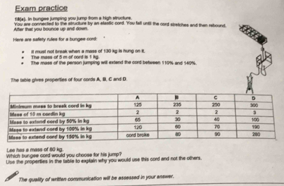 Exam practice 
18(a). In bungee jumping you jump from a high structure. 
After that you bounce up and down. You are connected to the structure by an elastic cord. 'You fall until the cord stretches and then rebound, 
Here are safety rules for a bungee cord: 
The mass of 5 m of cord is 1 kg. It mus! not break when a mass of 130 kg is hung on it. 
The mass of the person jumping will extend the cord between 110% and 140%. 
The table gives properties of four cords A, B. C and D
Lee has a mass of 80 kg. 
Which bungee cord would you choose for his jump? 
Use the propenties in the table to explain why you would use this cord and not the others. 
The quality of written communication will be assessed in your anawer.