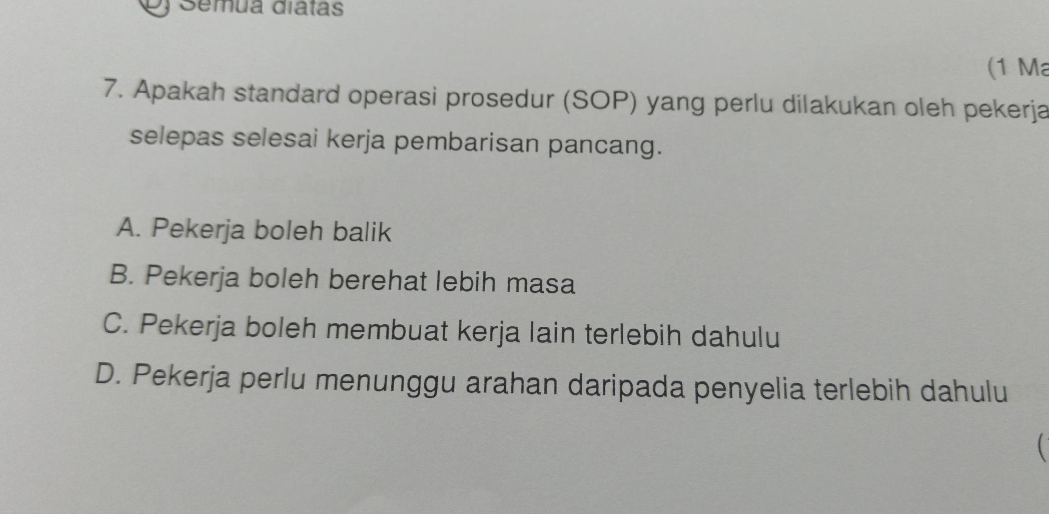 Semua diatas
(1 Ma
7. Apakah standard operasi prosedur (SOP) yang perlu dilakukan oleh pekerja
selepas selesai kerja pembarisan pancang.
A. Pekerja boleh balik
B. Pekerja boleh berehat lebih masa
C. Pekerja boleh membuat kerja lain terlebih dahulu
D. Pekerja perlu menunggu arahan daripada penyelia terlebih dahulu