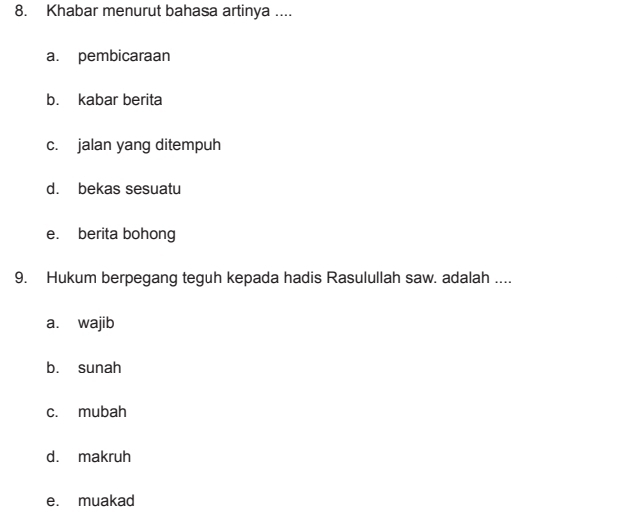 Khabar menurut bahasa artinya ....
a. pembicaraan
b. kabar berita
c. jalan yang ditempuh
d. bekas sesuatu
e. berita bohong
9. Hukum berpegang teguh kepada hadis Rasulullah saw. adalah ....
a. wajib
b. sunah
c. mubah
d. makruh
e. muakad