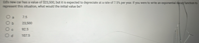 Ez's new car has a vailue of $23,500, but it is expected to depreciate at a rate of 7.5% per year. If you were to write an exponential decan function to
represent this situation, what would the initial value be?
a 7.5
b 23,510
C 92.5
di 107.5