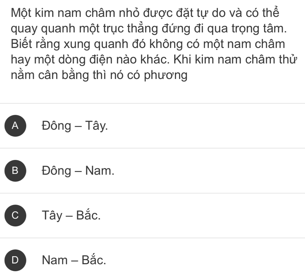 Một kim nam châm nhỏ được đặt tự do và có thể
quay quanh một trục thẳng đứng đi qua trọng tâm.
Biết rằng xung quanh đó không có một nam châm
hay một dòng điện nào khác. Khi kim nam châm thử
nằm cân bằng thì nó có phương
A Đông - Tây.
B Đông - Nam.
C Tây - Bắc.
D Nam Bắc.