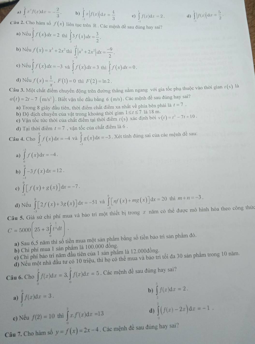 a) ∈tlimits _(-1)^1x^2f(x)dx=- 2/3 . b) ∈tlimits _(-1)^1x|f(x)|dx= 4/3  c) ∈tlimits _(-1)^1f(x)dx=2. d) ∈tlimits _(-1)^1|f(x)|dx= 5/2 .
Câu 2. Cho hàm số f(x) liên tục trên R . Các mệnh đề sau đúng hay sai?
a) Nếu ∈tlimits _0^(1f(x)dx=2 thì ∈tlimits _3^13f(x)dx=frac 3)2.
b) Nếu f(x)=x^3+2x^2 thì ∈tlimits _(-3)^(-1)|x^3+2x^2|dx= (-9)/2 .
c) Nếu ∈tlimits _2^(7f(x)dx=-3 và ∈tlimits _0^7f(x)dx=3 thì ∈tlimits _1^2f(x)dx=0.
d) Nếu f(x)=frac 1)x,F(1)=0 thì F(2)=ln 2.
Câu 3. Một chất điểm chuyển động trên đường thắng nằm ngang với gia tốc phụ thuộc vào thời gian t(s) là
a(t)=2t-7(m/s^2). Biết vận tốc đầu bằng 6 (m/s). Các mệnh đề sau đúng hay sai?
a) Trong 8 giây đầu tiên, thời điểm chất điểm xa nhất về phía bên phải là t=7.
b) Độ dịch chuyển của vật trong khoảng thời gian 1≤ t≤ 7 là 18 m.
c) Vận tốc tức thời của chất điểm tại thời điểm t(s) xác định bởi v(t)=t^2-7t+10.
d) Tại thời điểm t=7 , vận tốc của chất điểm là 6 .
Câu 4. Cho ∈tlimits _(-1)^0f(x)dx=-4 và ∈tlimits _(-3)^0g(x)dx=-3. Xét tính đúng sai của các mệnh đề sau:
a) ∈tlimits _0^((-3)f(x)dx=-4.
b) ∈tlimits _(-3)^0-3f(x)dx=12.
c) ∈tlimits _(-3)^0[f(x)+g(x)]dx=-7.
d) Nếu ∈tlimits _(-3)^0[2f(x)+3g(x)]dx=-51 và ∈tlimits _(-1)^0[nf(x)+mg(x)]dx=20 thì m+n=-3.
Câu 5. Giả sử chi phí mua và bảo trì một thiết bị trong ư năm có thể được mô hình hóa theo công thức
C=5000(25+3∈tlimits _0^rt^frac 1)4dt).
a) Sau 6,5 năm thì số tiền mua một sản phầm bằng số tiền bảo trì sản phẩm đó.
b) Chi phí mua 1 sản phầm là 100.000 đồng.
c) Chi phí bảo trì năm đầu tiên của 1 sản phầm là 12.000đồng.
d) Nếu một nhà đầu tư có 10 triệu, thì họ có thể mua và bảo trì tối đa 30 sản phầm trong 10 năm.
Câu 6. Cho ∈tlimits _0^(2f(x)dx=3,∈tlimits _0^3f(x)dx=5. Các mệnh đề sau đúng hay sai?
a) ∈tlimits _2^0f(x)dx=3.
b) ∈tlimits _2^3f(x)dx=2.
d)
c) Nếu f(2)=10 thì ∈tlimits _0^2x.f'(x)dx=13 ∈tlimits ^2)(f(x)-2x)dx=-1.
Câu 7. Cho hàm số y=f(x)=2x-4. Các mệnh đề sau đúng hay sai?