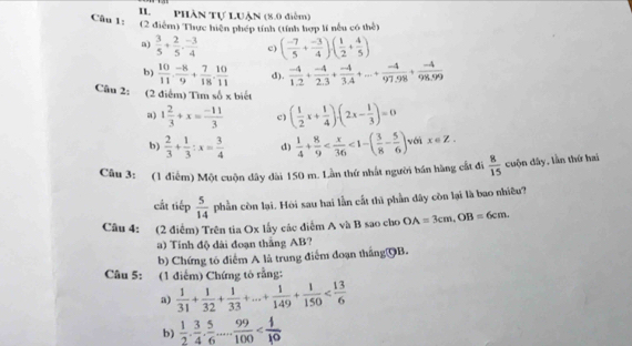 Phần Tự LUận (8.0 diễm)
Câu 1: (2 điểm) Thực hiện phép tính (tính hợp lí nều có thể)
a)  3/5 + 2/5 ·  (-3)/4  c) ( (-7)/5 + (-3)/4 )· ( 1/2 + 4/5 )
b)  10/11 ·  (-8)/9 + 7/18 . 10/11  d).  (-4)/1.2 + (-4)/2.3 + (-4)/3.4 +...+ (-4)/97.98 + (-4)/98.99 
Câu 2: (2 điểm) Tìm số x biết
a 1 2/3 +x= (-11)/3  c) ( 1/2 x+ 1/4 )· (2x- 1/3 )=0
b)  2/3 + 1/3 :x= 3/4  d)  1/4 + 8/9  <1-( 3/8 - 5/6 ) với x∈ Z,
Câu 3: (1 điểm) Một cuộn dây dài 150 m. Lần thứ nhất người bán hàng cất đi  8/15  cuộn dây, lần thứ hai
cất tiếp  5/14  phần còn lại. Hói sau hai lần cất thì phần dây còn lại là bao nhiêu?
Câu 4: (2 điểm) Trên tia Ox lấy các điểm A và B sao cho OA=3cm,OB=6cm.
a) Tính độ dài đoạn thắng AB?
b) Chứng tô điểm A là trung điểm đoạn thắng⑲B.
Câu 5: (1 điểm) Chứng tô rằng:
a)  1/31 + 1/32 + 1/33 +...+ 1/149 + 1/150 
b)  1/2 ·  3/4 ·  5/6 ... 99/100 