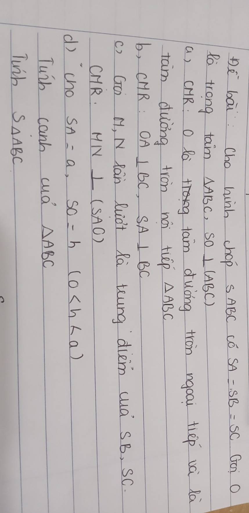Dè bāi Cho hinh chop SABC Có SA=SB=SC Go: O 
Ro trong tam △ ABC, SO⊥ (ABC)
a, cHR O Rag tam duòng tron ngoai tiep vèi Rà 
tam duòng tron nài tùp △ ABC
b, CHR : OA⊥ BC, SA⊥ BC
() GO) H, N Ran Ruct Ra teung diem cuà SB, SC. 
CHR. MN⊥ (SAO)
d) `cho SA=a, SO=h(0
Tuih canb cud △ ABC
Twih S_△ ABC