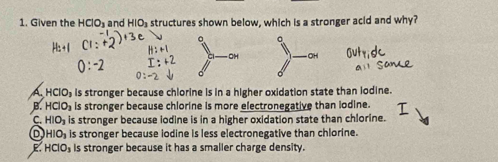 Given the HClO_3 and HIO_3 structures shown below, which is a stronger acld and why?
。
OH
a HCIO_3 is stronger because chlorine is in a higher oxidation state than lodine.
B. HClO_3 is stronger because chlorine is more electronegative than lodine.
C. HIO_3 is stronger because iodine is in a higher oxidation state than chlorine.
D HIO_3 is stronger because iodine is less electronegative than chlorine.
E. HClO_3 Is stronger because it has a smaller charge density.