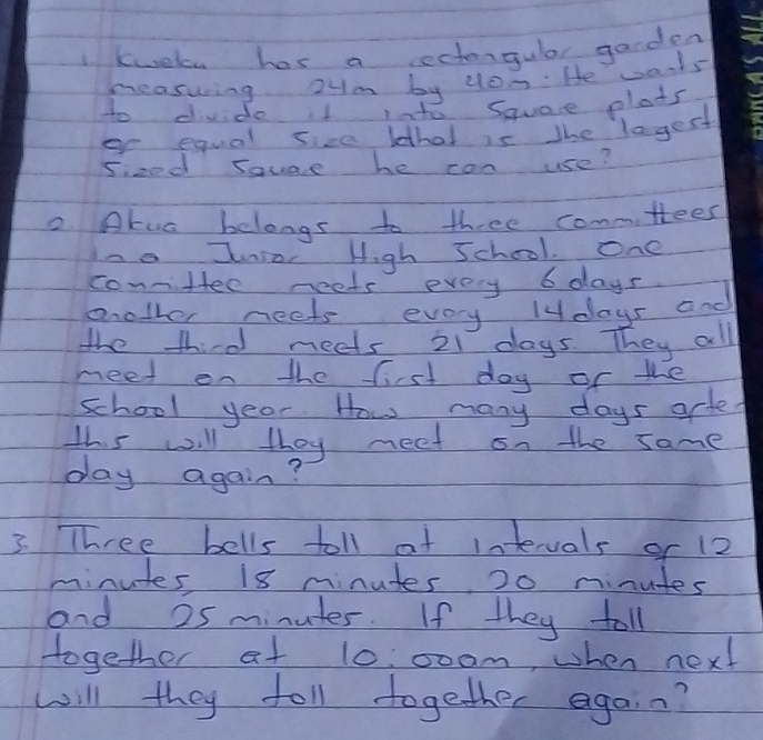 1kwele has a ectergular garden 
neaswring oym by don. He warts 
to divde it iato Square plats 
er equal size lethat is the lagest 
sized souae he con use? 
2. Atua belongs to three conmttees 
Ina Inior High Jchool. One 
connHee neets every 6 days
mother neets every ldays and 
the third neets 21 days. They all 
meet on the first day of the 
school year. How many days arted 
this will they meet on the same
day again? 
3. Three bells toll at intevals of 12
minutes, 18 minutes, 20 minutes
and 25 minutes. If they toll 
together at 10: 00am, when next 
will they foll together agai n?