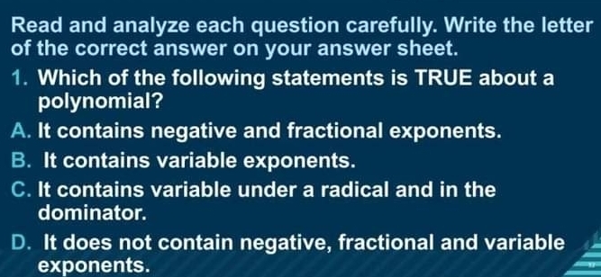 Read and analyze each question carefully. Write the letter
of the correct answer on your answer sheet.
1. Which of the following statements is TRUE about a
polynomial?
A. It contains negative and fractional exponents.
B. It contains variable exponents.
C. It contains variable under a radical and in the
dominator.
D. It does not contain negative, fractional and variable
exponents.