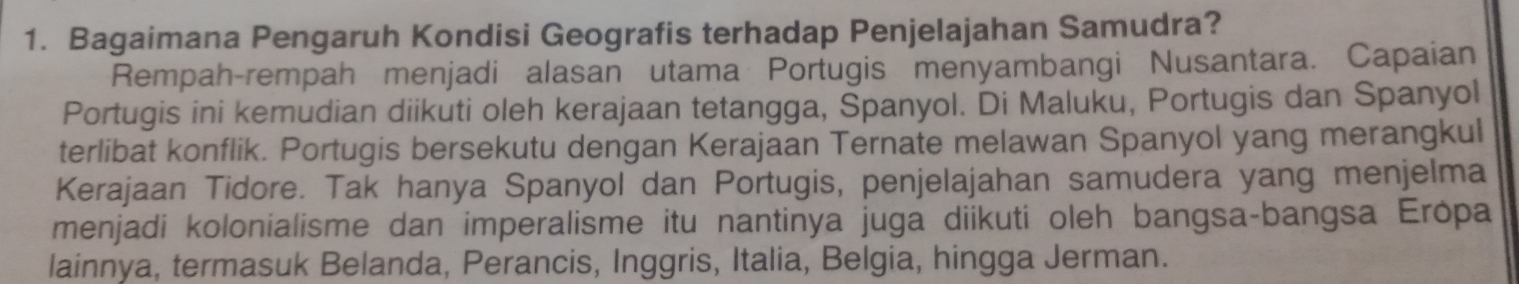 Bagaimana Pengaruh Kondisi Geografis terhadap Penjelajahan Samudra? 
Rempah-rempah menjadi alasan utama Portugis menyambangi Nusantara. Capaian 
Portugis ini kemudian diikuti oleh kerajaan tetangga, Spanyol. Di Maluku, Portugis dan Spanyol 
terlibat konflik. Portugis bersekutu dengan Kerajaan Ternate melawan Spanyol yang merangkul 
Kerajaan Tidore. Tak hanya Spanyol dan Portugis, penjelajahan samudera yang menjelma 
menjadi kolonialisme dan imperalisme itu nantinya juga diikuti oleh bangsa-bangsa Erópa 
lainnya, termasuk Belanda, Perancis, Inggris, Italia, Belgia, hingga Jerman.