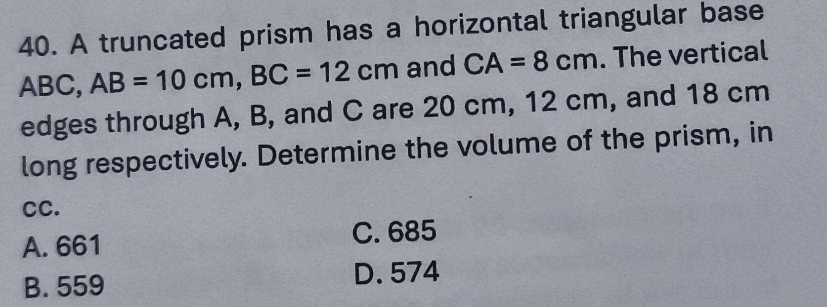 A truncated prism has a horizontal triangular base
ABC, AB=10cm, BC=12cm and CA=8cm. The vertical
edges through A, B, and C are 20 cm, 12 cm, and 18 cm
long respectively. Determine the volume of the prism, in
cC.
A. 661
C. 685
B. 559
D. 574